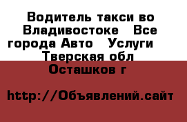 Водитель такси во Владивостоке - Все города Авто » Услуги   . Тверская обл.,Осташков г.